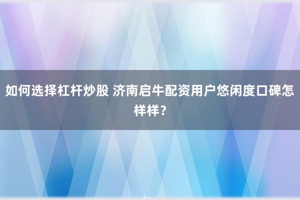 如何选择杠杆炒股 济南启牛配资用户悠闲度口碑怎样样？