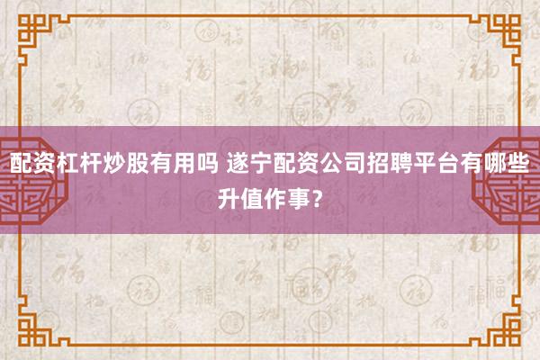配资杠杆炒股有用吗 遂宁配资公司招聘平台有哪些升值作事?