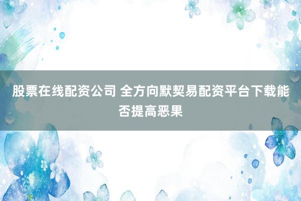 股票在线配资公司 全方向默契易配资平台下载能否提高恶果