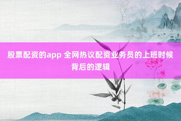 股票配资的app 全网热议配资业务员的上班时候背后的逻辑