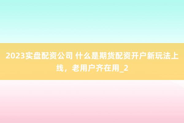 2023实盘配资公司 什么是期货配资开户新玩法上线,老用户齐在用_2