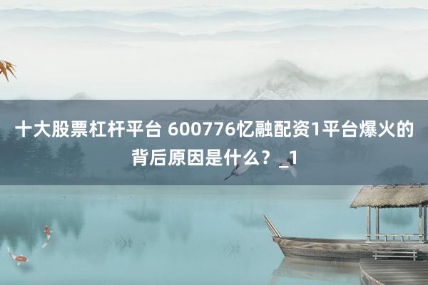 十大股票杠杆平台 600776忆融配资1平台爆火的背后原因是什么？_1